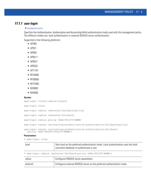 Page 895MANAGEMENT-POLICY 17 - 3
17.1.1 aaa-login
management-policy
Specifies the Authentication, Authorization and Accounting (AAA) authentication mode used with this management policy. 
The different modes are: local authentication or external RADIUS server authentication.
Supported in the following platforms:
 AP300
 AP621
 AP650
 AP6511
 AP6521
 AP6532
 AP71XX
 RFS4000
 RFS6000
 RFS7000
 NX9000
 NX9500
Syntax
aaa-login [local|radius|tacacs]
aaa-login local
aaa-login radius [external|fallback|policy]...