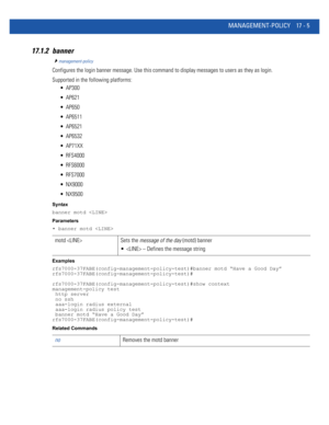 Page 897MANAGEMENT-POLICY 17 - 5
17.1.2 banner
management-policy
Configures the login banner message. Use this command to display messages to users as they as login.
Supported in the following platforms:
 AP300
 AP621
 AP650
 AP6511
 AP6521
 AP6532
 AP71XX
 RFS4000
 RFS6000
 RFS7000
 NX9000
 NX9500
Syntax
banner motd 
Parameters
• banner motd 
Examples
rfs7000-37FABE(config-management-policy-test)#banner motd “Have a Good Day”
rfs7000-37FABE(config-management-policy-test)#...