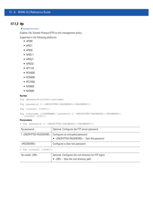 Page 89817 - 6 WiNG CLI Reference Guide
17.1.3 ftp
management-policy
Enables File Transfer Protocol (FTP) on this management policy
Supported in the following platforms:
 AP300
 AP621
 AP650
 AP6511
 AP6521
 AP6532
 AP71XX
 RFS4000
 RFS6000
 RFS7000
 NX9000
 NX9500
Syntax
ftp {password|rootdir|username}
ftp {password [1 |]}
ftp {rootdir []}
ftp {username [] password [1 |] 
[rootdir ]}
Parameters
• ftp {password [1 |]}
• ftp {rootdir []}
ftp password Optional. Configures the FTP server password
1  Configures an...