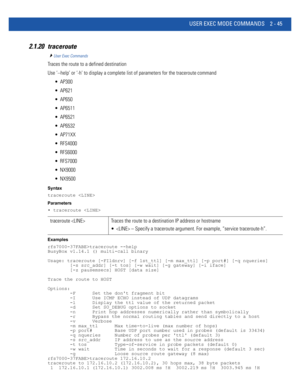 Page 91USER EXEC MODE COMMANDS 2 - 45
2.1.20 traceroute
User Exec Commands
Traces the route to a defined destination
Use ‘--help’ or ‘-h’ to display a complete list of parameters for the traceroute command
 AP300
 AP621
 AP650
 AP6511
 AP6521
 AP6532
 AP71XX
 RFS4000
 RFS6000
 RFS7000
 NX9000
 NX9500
Syntax
traceroute 
Parameters
• traceroute 
Examples
rfs7000-37FABE>traceroute --help
BusyBox v1.14.1 () multi-call binary
Usage: traceroute [-FIldnrv] [-f 1st_ttl] [-m max_ttl] [-p port#] [-q nqueries]...