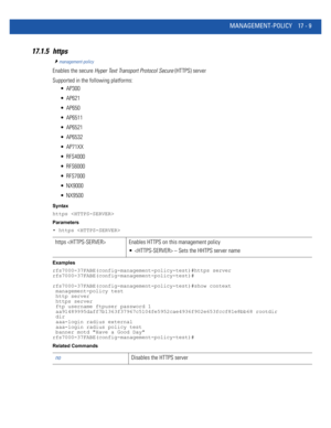 Page 901MANAGEMENT-POLICY 17 - 9
17.1.5 https
management-policy
Enables the secure Hyper Text Transport Protocol Secure (HTTPS) server
Supported in the following platforms:
 AP300
 AP621
 AP650
 AP6511
 AP6521
 AP6532
 AP71XX
 RFS4000
 RFS6000
 RFS7000
 NX9000
 NX9500
Syntax
https 
Parameters
• https 
Examples
rfs7000-37FABE(config-management-policy-test)#https server
rfs7000-37FABE(config-management-policy-test)#
rfs7000-37FABE(config-management-policy-test)#show context
 management-policy test
 http server...