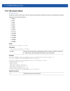 Page 90217 - 10 WiNG CLI Reference Guide
17.1.6 idle-session-timeout
management-policy
Configures a session’s idle timeout. After the timeout period has been exceeded, the session is automatically terminated.
Supported in the following platforms:
 AP300
 AP621
 AP650
 AP6511
 AP6521
 AP6532
 AP71XX
 RFS4000
 RFS6000
 RFS7000
 NX9000
 NX9500
Syntax
idle-session-timeout 
Parameters
• idle-session-timeout 
Examples
rfs7000-37FABE(config-management-policy-test)#idle-session-timeout 30...