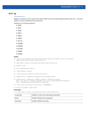 Page 903MANAGEMENT-POLICY 17 - 11
17.1.7 no
management-policy
Negates a command or reverts values to their default. When used in the config management policy mode, the no command 
negates or reverts management policy parameters.
Supported in the following platforms:
 AP300
 AP621
 AP650
 AP6511
 AP6521
 AP6532
 AP71XX
 RFS4000
 RFS6000
 RFS7000
 NX9000
 NX9500
Syntax
no [aaa-login|banner|ftp|http|https|idle-session-timeout|restrict-access|
snmp-server|ssh|telnet|user|service]
no aaa-login tacacs...