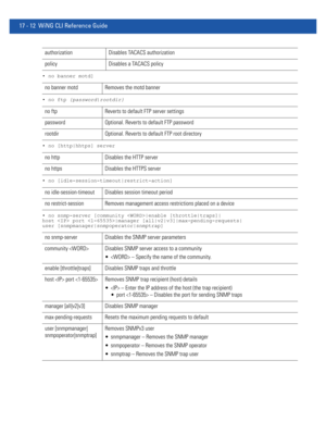 Page 90417 - 12 WiNG CLI Reference Guide
• no banner motd]
• no ftp {password|rootdir}
• no [http|hhtps] server
• no [idle-session-timeout|restrict-action]
• no snmp-server [community |enable [throttle|traps]|
host  port |manager [all|v2|v3]|max-pending-requests|
user [snmpmanager|snmpoperator|snmptrap]
authorization Disables TACACS authorization
policy  Disables a TACACS policy
no banner motd Removes the motd banner
no ftp Reverts to default FTP server settings
password Optional. Reverts to default FTP...