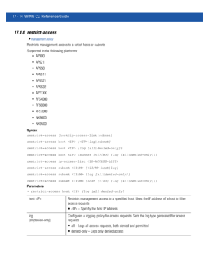 Page 90617 - 14 WiNG CLI Reference Guide
17.1.8 restrict-access
management-policy
Restricts management access to a set of hosts or subnets
Supported in the following platforms:
 AP300
 AP621
 AP650
 AP6511
 AP6521
 AP6532
 AP71XX
 RFS4000
 RFS6000
 RFS7000
 NX9000
 NX9500
Syntax
restrict-access [host|ip-access-list|subnet]
restrict-access host  {|log|subnet}
restrict-access host  {log [all|denied-only]}
restrict-access host  {subnet [] {log [all|denied-only]}}
restrict-access ip-access-list 
restrict-access...