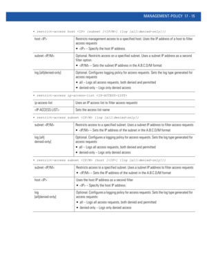 Page 907MANAGEMENT-POLICY 17 - 15
• restrict-access host  {subnet [] {log [all|denied-only]}}
• restrict-access ip-access-list 
• restrict-access subnet  {log [all|denied-only]}
• restrict-access subnet  {host [] {log [all|denied-only]}}
host  Restricts management access to a specified host. Uses the IP address of a host to filter 
access requests
  – Specify the host IP address.
subnet  Optional. Restricts access on a specified subnet. Uses a subnet IP address as a second 
filter option.
  – Sets the subnet IP...