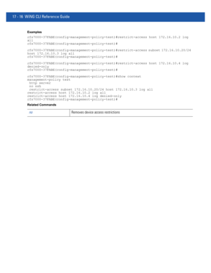 Page 90817 - 16 WiNG CLI Reference Guide
Examples
rfs7000-37FABE(config-management-policy-test)#restrict-access host 172.16.10.2 log 
all
rfs7000-37FABE(config-management-policy-test)#
rfs7000-37FABE(config-management-policy-test)#restrict-access subnet 172.16.10.20/24 
host 172.16.10.3 log all
rfs7000-37FABE(config-management-policy-test)#
rfs7000-37FABE(config-management-policy-test)#restrict-access host 172.16.10.4 log 
denied-only
rfs7000-37FABE(config-management-policy-test)#...