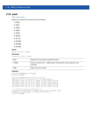 Page 922 - 46 WiNG CLI Reference Guide
2.1.21 watch
User Exec Commands
Repeats the specified CLI command at periodic intervals
 AP300
 AP621
 AP650
 AP6511
 AP6521
 AP6532
 AP71XX
 RFS4000
 RFS6000
 RFS7000
Syntax
watch  
Parameters
• watch  
Examples
rfs7000-37FABE>watch 45 page
rfs7000-37FABE>
rfs7000-37FABE>watch 45 ping 172.16.10.2
PING 172.16.10.2 (172.16.10.2): 100 data bytes
108 bytes from 172.16.10.2: seq=0 ttl=64 time=0.725 ms
108 bytes from 172.16.10.2: seq=1 ttl=64 time=0.464 ms
108 bytes from...