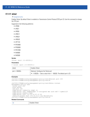 Page 91417 - 22 WiNG CLI Reference Guide
17.1.11 telnet
management-policy
Enables Telnet. By default Telnet is enabled on Transmission Control Protocol (TCP) port 23. Use this command to change 
the TCP port.
Supported in the following platforms:
 AP300
 AP621
 AP650
 AP6511
 AP6521
 AP6532
 AP71XX
 RFS4000
 RFS6000
 RFS7000
 NX9000
 NX9500
Syntax
telnet {port []}
Parameters
• telnet {port []}
Examples
rfs7000-37FABE(config-management-policy-test)#telnet port 200
rfs7000-37FABE(config-management-policy-test)#...