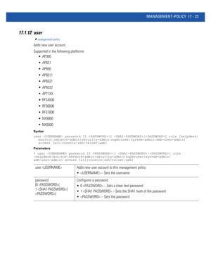 Page 915MANAGEMENT-POLICY 17 - 23
17.1.12 user
management-policy
Adds new user account
Supported in the following platforms:
 AP300
 AP621
 AP650
 AP6511
 AP6521
 AP6532
 AP71XX
 RFS4000
 RFS6000
 RFS7000
 NX9000
 NX9500
Syntax
user  password [0 |1 |] role [helpdesk|
monitor|network-admin|security-admin|superuser|system-admin|web-user-admin] 
access [all|console|ssh|telnet|web]
Parameters
• user  password [0 |1 |] role 
[helpdesk|monitor|network-admin|security-admin|superuser|system-admin|
web-user-admin]...