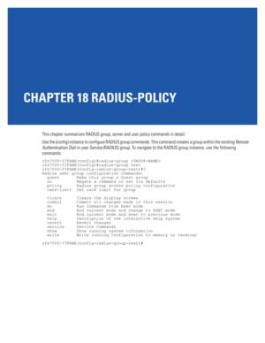 Page 917CHAPTER 18 RADIUS-POLICY
This chapter summarizes RADIUS group, server and user policy commands in detail.
Use the (config) instance to configure RADIUS group commands. This command creates a group within the existing Remote 
Authentication Dial-in user Service (RADIUS) group. To navigate to the RADIUS group instance, use the following 
commands:
rfs7000-37FABE(config)#radius-group 
rfs7000-37FABE(config)#radius-group test
rfs7000-37FABE(config-radius-group-test)#?
Radius user group configuration...