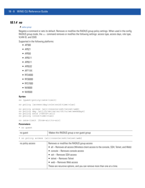 Page 92418 - 8 WiNG CLI Reference Guide
18.1.4 no
radius-group
Negates a command or sets its default. Removes or modifies the RADIUS group policy settings. When used in the config 
RADIUS group mode, the 
no command removes or modifies the following settings: access type, access days, role type, 
VLAN ID, and SSID.
Supported in the following platforms:
 AP300
 AP621
 AP650
 AP6511
 AP6511
 AP6532
 AP71XX
 RFS4000
 RFS6000
 RFS7000
 NX9000
 NX9500
Syntax
no [guest|policy|rate-limit]
no policy...