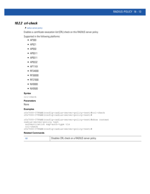 Page 929RADIUS-POLICY 18 - 13
18.2.2 crl-check
radius-server-policy
Enables a certificate revocation list (CRL) check on this RADIUS server policy
Supported in the following platforms:
 AP300
 AP621
 AP650
 AP6511
 AP6511
 AP6532
 AP71XX
 RFS4000
 RFS6000
 RFS7000
 NX9000
 NX9500
Syntax
crl-check
Parameters
None
Examples
rfs7000-37FABE(config-radius-server-policy-test)#crl-check
rfs7000-37FABE(config-radius-server-policy-test)#
rfs7000-37FABE(config-radius-server-policy-test)#show context
radius-server-policy...