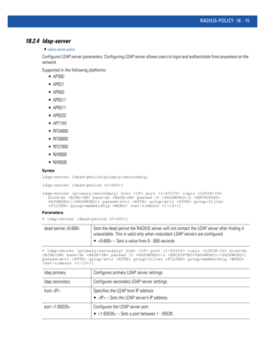 Page 931RADIUS-POLICY 18 - 15
18.2.4 ldap-server
radius-server-policy
Configures LDAP server parameters. Configuring LDAP server allows users to login and authenticate from anywhere on the 
network.
Supported in the following platforms:
 AP300
 AP621
 AP650
 AP6511
 AP6511
 AP6532
 AP71XX
 RFS4000
 RFS6000
 RFS7000
 NX9000
 NX9500
Syntax
ldap-server [dead-period|primary|secondary]
ldap-server [dead-period ]
ldap-server [primary|secondary] host  port  login  
bind-dn  base-dn  passwd [0 |2 |] passwd-attr...