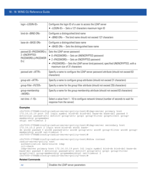 Page 93218 - 16 WiNG CLI Reference Guide
Examples
rfs7000-37FABE(config-radius-server-policy-test)#ldap-server primary host 
172.16.10.19 port 162 login symbol bind-dn bind-dn1 base-dn base-dn1 passwd 0 
motorola1 passwd-attr moto123 group-attr grop1 group-filter gropfilter1 group-
membership gropmember
ship1 net-timeout 2
rfs7000-37FABE(config-radius-server-policy-test)#ldap-server secondary host 
172.16.10.2 port 2 login word bind-dn word1 base-
dn word2 passwd 0 word4 passwd-attr word4 group-attr word5...