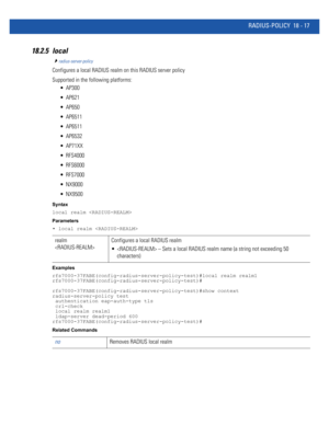 Page 933RADIUS-POLICY 18 - 17
18.2.5 local
radius-server-policy
Configures a local RADIUS realm on this RADIUS server policy
Supported in the following platforms:
 AP300
 AP621
 AP650
 AP6511
 AP6511
 AP6532
 AP71XX
 RFS4000
 RFS6000
 RFS7000
 NX9000
 NX9500
Syntax
local realm 
Parameters
• local realm 
Examples
rfs7000-37FABE(config-radius-server-policy-test)#local realm realm1
rfs7000-37FABE(config-radius-server-policy-test)#
rfs7000-37FABE(config-radius-server-policy-test)#show context
radius-server-policy...