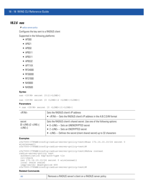 Page 93418 - 18 WiNG CLI Reference Guide
18.2.6 nas
radius-server-policy
Configures the key sent to a RADIUS client
Supported in the following platforms:
 AP300
 AP621
 AP650
 AP6511
 AP6511
 AP6532
 AP71XX
 RFS4000
 RFS6000
 RFS7000
 NX9000
 NX9500
Syntax
nas  secret [0|2|]
nas  secret [0 |2 |]
Parameters
• nas  secret [0 |2|]
Examples
rfs7000-37FABE(config-radius-server-policy-test)#nas 172.16.10.10/24 secret 0 
wirelesswell
rfs7000-37FABE(config-radius-server-policy-test)#...