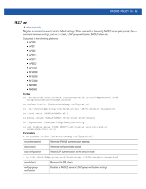 Page 935RADIUS-POLICY 18 - 19
18.2.7 no
radius-server-policy
Negates a command or reverts back to default settings. When used with in the config RADIUS server policy mode, the no 
command removes settings, such as crl-check, LDAP group verification, RADIUS client etc.
Supported in the following platforms:
 AP300
 AP621
 AP650
 AP6511
 AP6511
 AP6532
 AP71XX
 RFS4000
 RFS6000
 RFS7000
 NX9000
 NX9500
Syntax
no [authentication|clr-check|ldap-group-verification|ldap-server|local|
nas|proxy|session-resumption|use]...