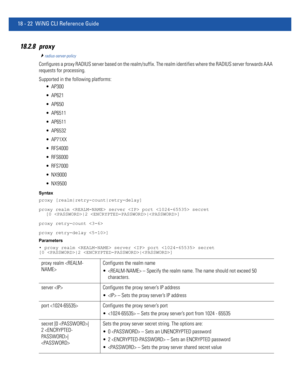 Page 93818 - 22 WiNG CLI Reference Guide
18.2.8 proxy
radius-server-policy
Configures a proxy RADIUS server based on the realm/suffix. The realm identifies where the RADIUS server forwards AAA 
requests for processing.
Supported in the following platforms:
 AP300
 AP621
 AP650
 AP6511
 AP6511
 AP6532
 AP71XX
 RFS4000
 RFS6000
 RFS7000
 NX9000
 NX9500
Syntax
proxy [realm|retry-count|retry-delay]
proxy realm  server  port  secret 
[0 |2 |]
proxy retry-count 
proxy retry-delay ]
Parameters
• proxy realm  server...