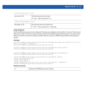 Page 939RADIUS-POLICY 18 - 23
• proxy retry-count 
• proxy retry-delay 
Usage Guidelines
Only five RADIUS proxy servers can be configured. The proxy server attempts six retries before it times out. The retry count 
defines the number of times the wireless controller transmits each RADIUS request before giving up. The timeout value 
defines the duration for which the wireless controller waits for a reply to a RADIUS request before retransmitting the 
request.
Examples...