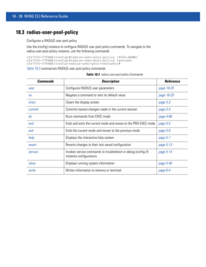 Page 94218 - 26 WiNG CLI Reference Guide
18.3 radius-user-pool-policy
Configures a RADIUS user pool policy
Use the (config) instance to configure RADIUS user pool policy commands. To navigate to the 
radius-user-pool-policy instance, use the following commands:
rfs7000-37FABE(config)#radius-user-pool-policy 
rfs7000-37FABE(config)#radius-user-pool-policy testuser
rfs7000-37FABE(config-radius-user-pool-testuser)#
Table 18.3 summarizes RADIUS user pool policy commands
Table 18.3radius-user-pool-policy Commands...