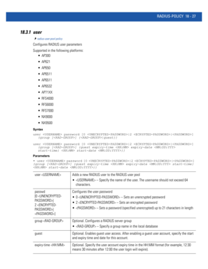 Page 943RADIUS-POLICY 18 - 27
18.3.1 user
radius-user-pool-policy
Configures RADIUS user parameters
Supported in the following platforms:
 AP300
 AP621
 AP650
 AP6511
 AP6511
 AP6532
 AP71XX
 RFS4000
 RFS6000
 RFS7000
 NX9000
 NX9500
Syntax
user  password [0 |2 |] 
{group [] {|guest}}
user  password [0 |2 |] 
{group [] {guest expiry-time  expiry-date  
start-time}  start-date }}
Parameters
•  user  password [0 |2 |] 
{group [] {guest expiry-time  expiry-date  start-time} 
 start-date }}
user  Adds a new RADIUS...