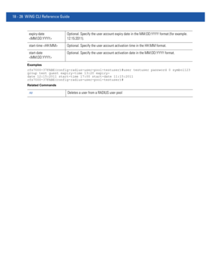 Page 94418 - 28 WiNG CLI Reference Guide
Examples
rfs7000-37FABE(config-radius-user-pool-testuser)#user testuser password 0 symbol123 
group test guest expiry-time 13:20 expiry-
date 12:15:2011 start-time 17:00 start-date 11:15:2011
rfs7000-37FABE(config-radius-user-pool-testuser)#
Related Commands
expiry-date 
Optional. Specify the user account expiry date in the MM:DD:YYYY format (for example. 
12:15:2011).
start-time  Optional. Specify the user account activation time in the HH:MM format.
start-date...