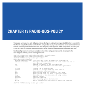 Page 947CHAPTER 19 RADIO-QOS-POLICY
This chapter summarizes the radio QoS policy in detail. Configuring and implementing a radio QOS policy is essential for 
WLANs with heavy traffic and less bandwidth. The policy enables you to provide preferential service to selected network 
traffic by controlling bandwidth allocation. The radio QoS policy can be applied to VLANs configured on an access point. 
In case no VLANs are configured, the radio QoS policy can be applied to an access point’s Ethernet and radio ports....