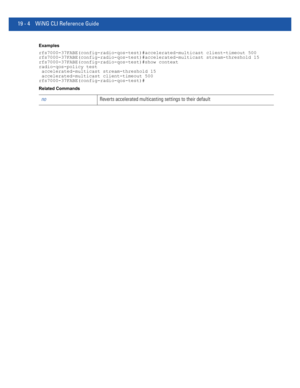 Page 95019 - 4 WiNG CLI Reference Guide
Examples
rfs7000-37FABE(config-radio-qos-test)#accelerated-multicast client-timeout 500
rfs7000-37FABE(config-radio-qos-test)#accelerated-multicast stream-threshold 15
rfs7000-37FABE(config-radio-qos-test)#show context
radio-qos-policy test
 accelerated-multicast stream-threshold 15
 accelerated-multicast client-timeout 500
rfs7000-37FABE(config-radio-qos-test)#
Related Commands
noReverts accelerated multicasting settings to their default 