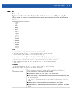 Page 953RADIO-QOS-POLICY 19 - 7
19.1.3 no
radio-qos-policy
Negates a command or resets configured settings to their default. When used in the radio QOS policy mode, the no 
command enables the resetting of accelerated multicast parameters, admission control parameters, and MultiMedia 
parameters.
Supported in the following platforms:
 AP300
 AP621
 AP650
 AP6511
 AP6521
 AP6532
 AP71XX
 RFS4000
 RFS6000
 RFS7000
 NX9000
 NX9500
Syntax
no [accelerated-multicast|admission-control|wmm]
no accelerated-multicast...