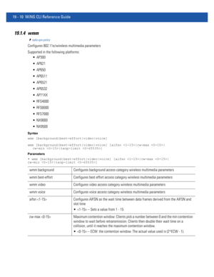 Page 95619 - 10 WiNG CLI Reference Guide
19.1.4 wmm
radio-qos-policy
Configures 802.11e/wireless multimedia parameters
Supported in the following platforms:
 AP300
 AP621
 AP650
 AP6511
 AP6521
 AP6532
 AP71XX
 RFS4000
 RFS6000
 RFS7000
 NX9000
 NX9500
Syntax
wmm [background|best-effort|video|voice]
wmm [background|best-effort|video|voice] [aifsn |cw-max |
cw-min |txop-limit ]
Parameters
• wmm [background|best-effort|video|voice] [aifsn |cw-max |
cw-min |txop-limit ]
wmm background Configures background access...