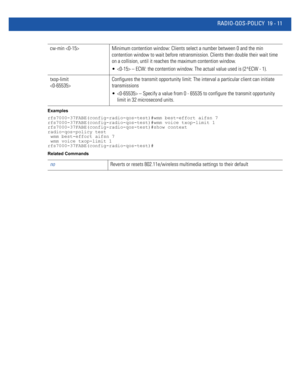 Page 957RADIO-QOS-POLICY 19 - 11
Examples
rfs7000-37FABE(config-radio-qos-test)#wmm best-effort aifsn 7
rfs7000-37FABE(config-radio-qos-test)#wmm voice txop-limit 1
rfs7000-37FABE(config-radio-qos-test)#show context
radio-qos-policy test
 wmm best-effort aifsn 7
 wmm voice txop-limit 1
rfs7000-37FABE(config-radio-qos-test)#
Related Commands
cw-min  Minimum contention window: Clients select a number between 0 and the min 
contention window to wait before retransmission. Clients then double their wait time 
on a...