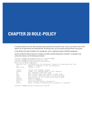 Page 959CHAPTER 20 ROLE-POLICY
A role policy defines the rules that associates tasks and devices with specific roles. A role is as a class of users with a 
specific set of requirements and responsibilities. By defining roles, you are actually defining different user groups.
A well defined role policy simplifies user management, and is a significant aspect of WLAN management.
Use the (config-role-policy) instance to configure role policy related configuration commands. To navigate to the 
config-role instance,...