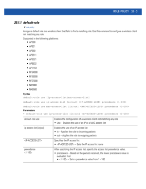 Page 961ROLE-POLICY 20 - 3
20.1.1 default-role
role-policy
Assigns a default role to a wireless client that fails to find a matching role. Use this command to configure a wireless client 
not matching any role.
Supported in the following platforms:
 AP300
 AP621
 AP650
 AP6511
 AP6521
 AP6532
 AP71XX
 RFS4000
 RFS6000
 RFS7000
 NX9000
 NX9500
Syntax
default-role use [ip-access-list|mac-access-list]
default-role use ip-access-list [in|out]  precedence 
default-role use mac-access-list [in|out]  precedence...