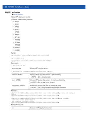 Page 96820 - 10 WiNG CLI Reference Guide
20.1.3.2.1  ap-location
user-role commands
Sets an AP’s deployment location
Supported in the following platforms:
 AP300
 AP621
 AP650
 AP6511
 AP6521
 AP6532
 AP71XX
 RFS4000
 RFS6000
 RFS7000
 NX9000
 NX9500
Syntax
ap-location [any|contains|exact|not-contains]
ap-location any
ap-location [contains|exact|not-contains] 
Parameters
• ap-location any
• ap-location [contains|exact|not-contains] 
Examples
rfs7000-37FABE(config-role-policy-test-user-role-testing)#ap-location...