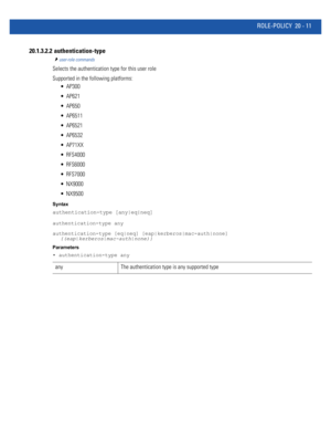 Page 969ROLE-POLICY 20 - 11
20.1.3.2.2  authentication-type
user-role commands
Selects the authentication type for this user role
Supported in the following platforms:
 AP300
 AP621
 AP650
 AP6511
 AP6521
 AP6532
 AP71XX
 RFS4000
 RFS6000
 RFS7000
 NX9000
 NX9500
Syntax
authentication-type [any|eq|neq]
authentication-type any
authentication-type [eq|neq] [eap|kerberos|mac-auth|none] 
{(eap|kerberos|mac-auth|none)}
Parameters
• authentication-type any
any The authentication type is any supported type 