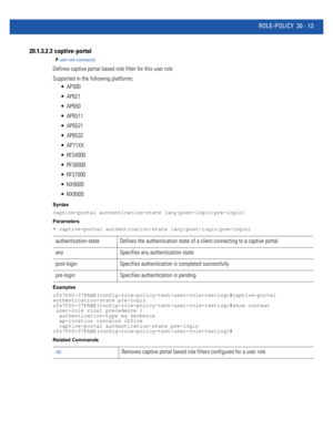 Page 971ROLE-POLICY 20 - 13
20.1.3.2.3  captive-portal
user-role commands
Defines captive portal based role filter for this user role
Supported in the following platforms:
 AP300
 AP621
 AP650
 AP6511
 AP6521
 AP6532
 AP71XX
 RFS4000
 RFS6000
 RFS7000
 NX9000
 NX9500
Syntax
captive-portal authentication-state [any|post-login|pre-login]
Parameters
• captive-portal authentication-state [any|post-login|pre-login]
Examples
rfs7000-37FABE(config-role-policy-test-user-role-testing)#captive-portal...