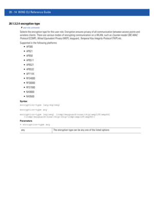 Page 97220 - 14 WiNG CLI Reference Guide
20.1.3.2.4  encryption-type
user-role commands
Selects the encryption type for this user role. Encryption ensures privacy of all communication between access points and 
wireless clients. There are various modes of encrypting communication on a WLAN, such as Counter-model CBC-MAC 
Protocol (CCMP), Wired Equivalent Privacy (WEP), keyguard, Temporal Key Integrity Protocol (TKIP) etc.
Supported in the following platforms:
 AP300
 AP621
 AP650
 AP6511
 AP6521
 AP6532...