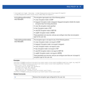 Page 973ROLE-POLICY 20 - 15
• encryption-type [eq|neq] [ccmp|keyguard|none|tkip|wep128|wep64] 
{(ccmp|keyguard|none|tkip|tkip-ccmp|wep128|wep64)}
Examples
rfs7000-37FABE(config-role-policy-test-user-role-testing)#encryption-type eq wep128
rfs7000-37FABE(config-role-policy-test-user-role-testing)#show context
 user-role role1 precedence 1
  authentication-type eq kerberos
  encryption-type eq wep128
  ap-location contains office
  captive-portal authentication-state pre-login...