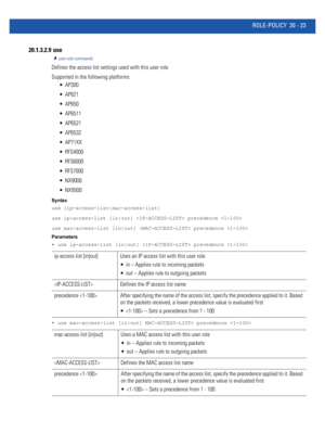 Page 981ROLE-POLICY 20 - 23
20.1.3.2.9  use
user-role commands
Defines the access list settings used with this user role
Supported in the following platforms:
 AP300
 AP621
 AP650
 AP6511
 AP6521
 AP6532
 AP71XX
 RFS4000
 RFS6000
 RFS7000
 NX9000
 NX9500
Syntax
use [ip-access-list|mac-access-list]
use ip-access-list [in|out]  precedence 
use mac-access-list [in|out]  precedence 
Parameters
• use ip-access-list [in|out]  precedence 
• use mac-access-list [in|out] MAC-ACCESS-LIST> precedence 
ip-access-list...