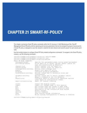 Page 983CHAPTER 21 SMART-RF-POLICY
This chapter summarizes Smart RF policy commands within the CLI structure. A Self Monitoring at Run Time RF 
Management (Smart RF) policy defines operating and recovery parameters that can be assigned to groups of access points. 
A Smart RF policy is designed to scan the network to identify the best channel and transmit power for each access point 
radio.
Use the (config) instance to configure Smart RF Policy related configuration commands. To navigate to the Smart RF policy...