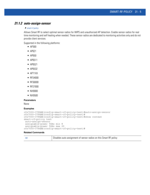 Page 987SMART-RF-POLICY 21 - 5
21.1.2 auto-assign-sensor
smart-rf-policy
Allows Smart RF to select optimal sensor radios for WIPS and unauthorized AP detection. Enable sensor radios for real 
time monitoring and self healing when needed. These sensor radios are dedicated to monitoring activities only and do not 
provide client services.
Supported in the following platforms:
 AP300
 AP621
 AP650
 AP6511
 AP6521
 AP6532
 AP71XX
 RFS4000
 RFS6000
 RFS7000
 NX9000
 NX9500
Parameters
None
Examples...