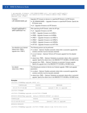 Page 1003 - 8 WiNG CLI Reference Guide
• ap-upgrade rf-domain [|all] [all|ap621|ap650|ap6511|
ap6521|ap6532|ap71xx] {no-reboot|no-via-rf-domain|reboot-time |
upgrade-time }
Examples
rfs7000-37FABE#ap-upgrade AP621 all
--------------------------------------------------------------------------
         CONTROLLER           STATUS                    MESSAGE
--------------------------------------------------------------------------
  00-15-70-37-FA-BE           Success         Queued 0 APs to upgrade...