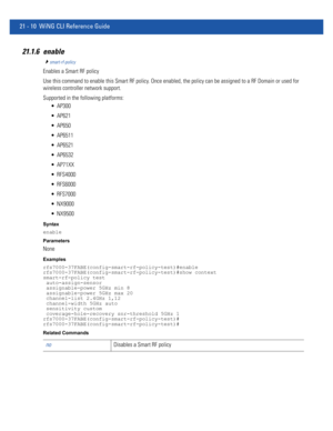 Page 99221 - 10 WiNG CLI Reference Guide
21.1.6 enable
smart-rf-policy
Enables a Smart RF policy
Use this command to enable this Smart RF policy. Once enabled, the policy can be assigned to a RF Domain or used for 
wireless controller network support.
Supported in the following platforms:
 AP300
 AP621
 AP650
 AP6511
 AP6521
 AP6532
 AP71XX
 RFS4000
 RFS6000
 RFS7000
 NX9000
 NX9500
Syntax
enable
Parameters
None
Examples
rfs7000-37FABE(config-smart-rf-policy-test)#enable...