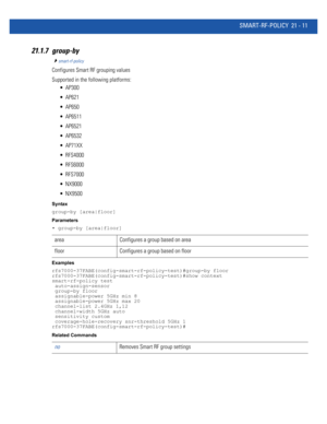 Page 993SMART-RF-POLICY 21 - 11
21.1.7 group-by
smart-rf-policy
Configures Smart RF grouping values
Supported in the following platforms:
 AP300
 AP621
 AP650
 AP6511
 AP6521
 AP6532
 AP71XX
 RFS4000
 RFS6000
 RFS7000
 NX9000
 NX9500
Syntax
group-by [area|floor]
Parameters
• group-by [area|floor]
Examples
rfs7000-37FABE(config-smart-rf-policy-test)#group-by floor
rfs7000-37FABE(config-smart-rf-policy-test)#show context
smart-rf-policy test
 auto-assign-sensor
 group-by floor
 assignable-power 5GHz min 8...