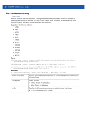 Page 99421 - 12 WiNG CLI Reference Guide
21.1.8 interference-recovery
smart-rf-policy
Recovers excessive noise and interference. Enabling interference recovery ensures that noise levels and other RF 
parameters are continuously monitored on a radio’s current channel. When noise levels exceed the specified noise 
threshold, Smart RF switches to another channel with less interference.
Supported in the following platforms:
 AP300
 AP621
 AP650
 AP6511
 AP6521
 AP6532
 AP71XX
 RFS4000
 RFS6000
 RFS7000
 NX9000...