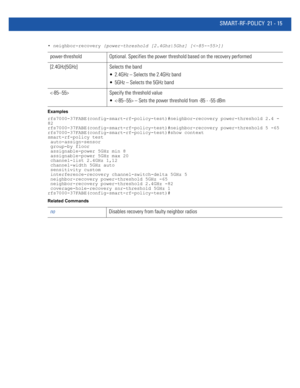 Page 997SMART-RF-POLICY 21 - 15
• neighbor-recovery {power-threshold [2.4Ghz|5Ghz] []}
Examples
rfs7000-37FABE(config-smart-rf-policy-test)#neighbor-recovery power-threshold 2.4 -
82
rfs7000-37FABE(config-smart-rf-policy-test)#neighbor-recovery power-threshold 5 -65
rfs7000-37FABE(config-smart-rf-policy-test)#show context
smart-rf-policy test
 auto-assign-sensor
 group-by floor
 assignable-power 5GHz min 8
 assignable-power 5GHz max 20
 channel-list 2.4GHz 1,12
 channel-width 5GHz auto
 sensitivity custom...