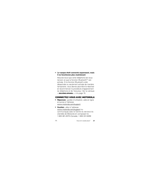 Page 103FRVous en voulez plus?21
que était connecté auparavant, mais 
il ne fonctionne plus maintenant
Assurez-vous que votre téléphone est sous 
tension et que la fonction Bluetooth
MC est 
activée. Si la fonction Bluetooth a été 
désactivée ou seulement activée de manière 
temporaire, vous devrez peut-être la réactiver 
et recommencer la procédure d’appariement 
du téléphone et de l’écouteur. Voir la rubrique 
« Deuxième appareil », à la page 15.
Connectez-vous avec Motorola
 guides d’utilisation, aide en...