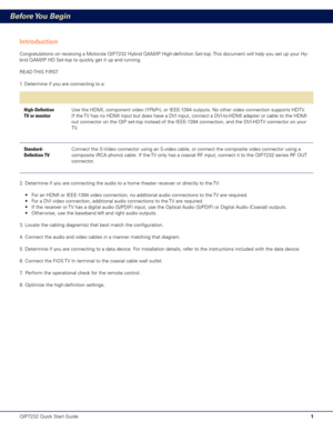 Page 2QIP7232 Quick Start Guide1
Before You Begin
Introduction
Congratulations on receiving a Motorola QIP7232 Hybrid QAM/IP High-definition\
 Set-top. This document will help you set up your Hy-
brid QAM/IP HD Set-top to quickly get it up and running.
READ THIS FIRST
1. Determine if you are connecting to a:
2. Determine if you are connecting the audio to a home theater receiver or directly to the TV:
For an HDMI or IEEE-1394 video connection, no additional audio connections to the TV are required.•	
For a DVI...