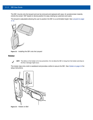 Page 222 - 2 SB1 User Guide
The SB1 mounts onto the lanyard and can be removed and replaced with eas\
e. An accelerometer instantly orients the screen 180° based on device position for easy viewing by \
customers and users.
The lanyard is adjustable allowing the user to position the SB1 to a com\
fortable height. See Lanyard on page  4-13.
Figure 2-2Installing the SB1 onto the Lanyard
Holster
NOTEThe tether on the holster is for loss prevention. Do not allow the SB1 t\
o hang from the holster and drop to 
the...